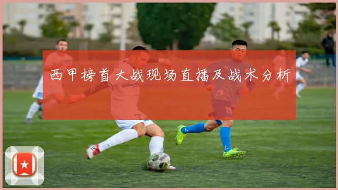 西甲榜首大战现场直播及战术分析
