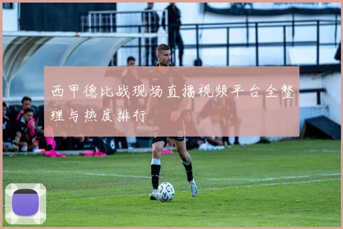 西甲德比战现场直播视频平台全整理与热度排行